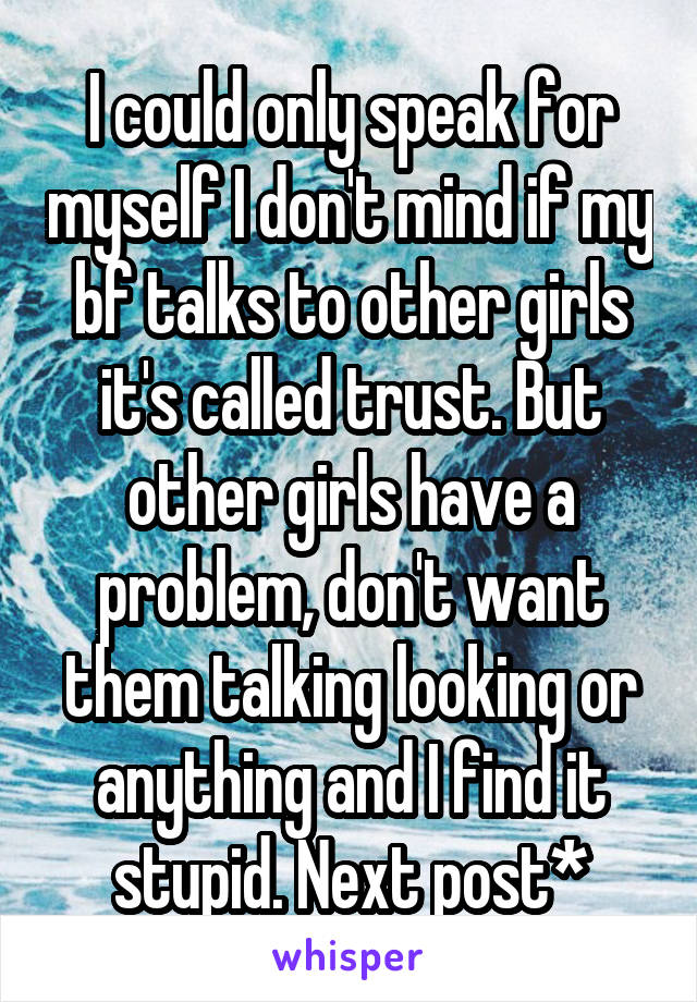 I could only speak for myself I don't mind if my bf talks to other girls it's called trust. But other girls have a problem, don't want them talking looking or anything and I find it stupid. Next post*