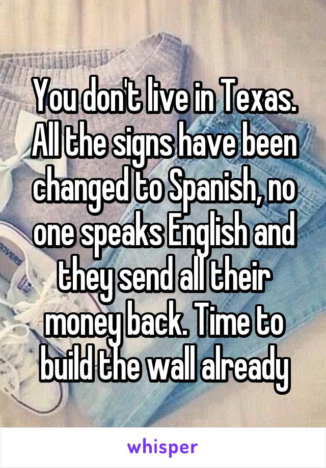 You don't live in Texas. All the signs have been changed to Spanish, no one speaks English and they send all their money back. Time to build the wall already