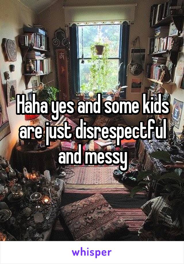 Haha yes and some kids are just disrespectful and messy