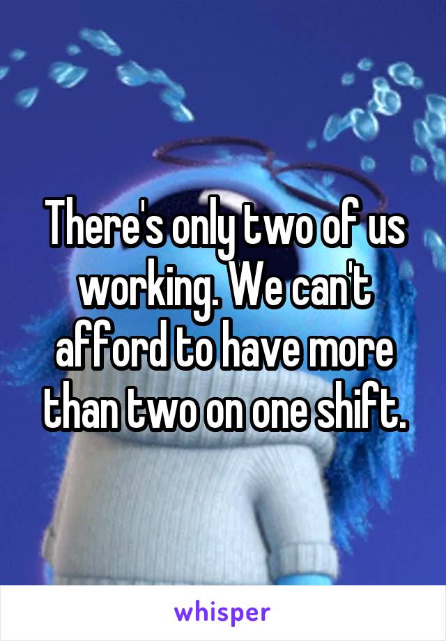 There's only two of us working. We can't afford to have more than two on one shift.