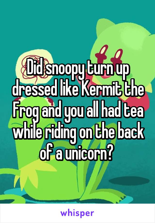 Did snoopy turn up dressed like Kermit the Frog and you all had tea while riding on the back of a unicorn? 