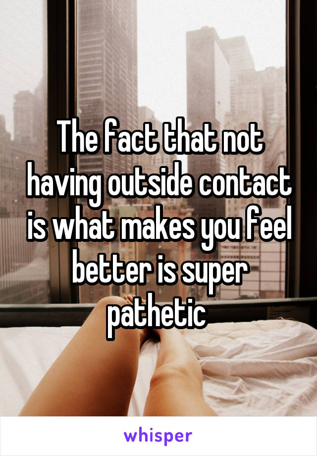 The fact that not having outside contact is what makes you feel better is super pathetic 
