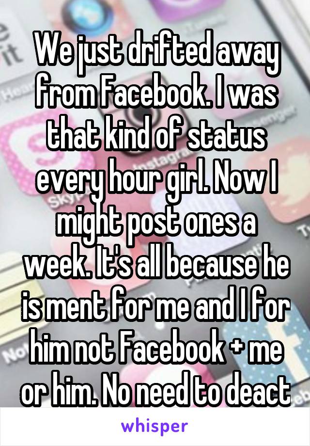 We just drifted away from Facebook. I was that kind of status every hour girl. Now I might post ones a week. It's all because he is ment for me and I for him not Facebook + me or him. No need to deact