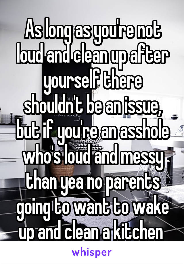 As long as you're not loud and clean up after yourself there shouldn't be an issue, but if you're an asshole who's loud and messy than yea no parents going to want to wake up and clean a kitchen 