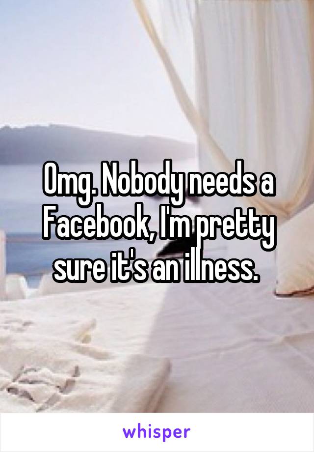 Omg. Nobody needs a Facebook, I'm pretty sure it's an illness. 