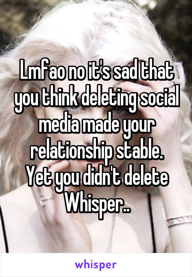 Lmfao no it's sad that you think deleting social media made your relationship stable.
Yet you didn't delete Whisper..