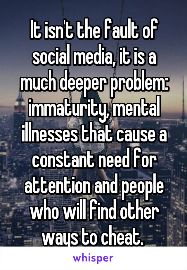 It isn't the fault of social media, it is a much deeper problem: immaturity, mental illnesses that cause a constant need for attention and people who will find other ways to cheat. 