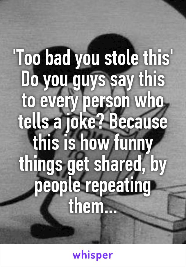 'Too bad you stole this'
Do you guys say this to every person who tells a joke? Because this is how funny things get shared, by people repeating them...