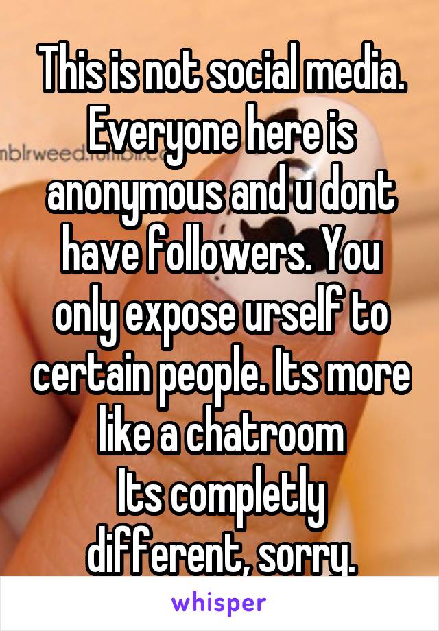 This is not social media. Everyone here is anonymous and u dont have followers. You only expose urself to certain people. Its more like a chatroom
Its completly different, sorry.