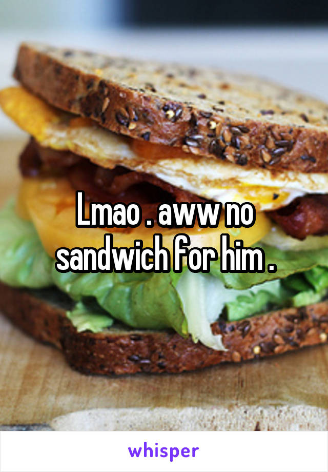 Lmao . aww no sandwich for him .