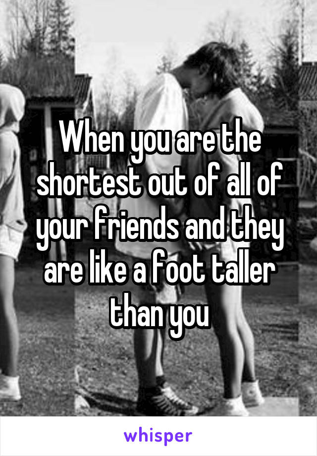 When you are the shortest out of all of your friends and they are like a foot taller than you