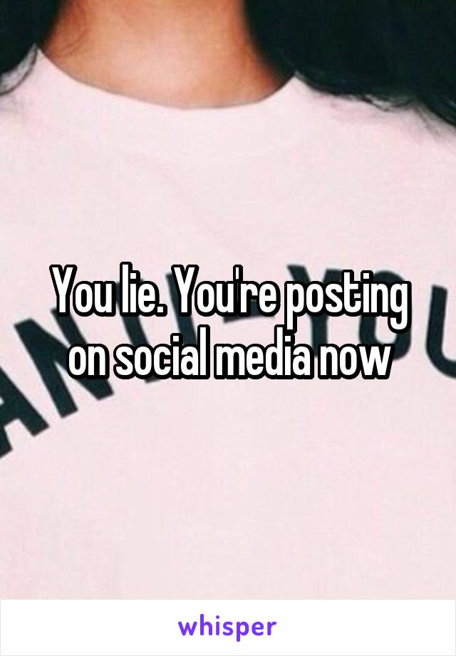 You lie. You're posting on social media now