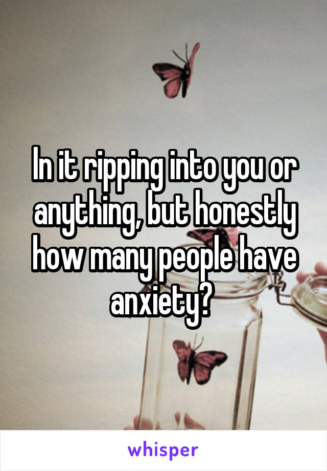 In it ripping into you or anything, but honestly how many people have anxiety? 