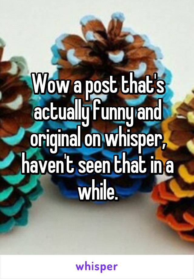 Wow a post that's actually funny and original on whisper, haven't seen that in a while.
