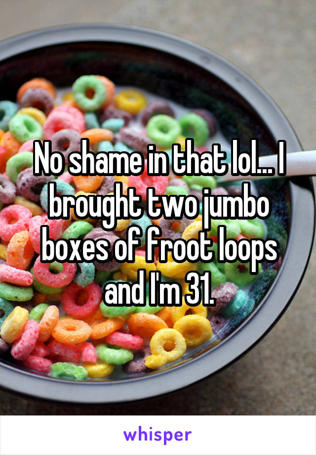 No shame in that lol... I brought two jumbo boxes of froot loops and I'm 31.