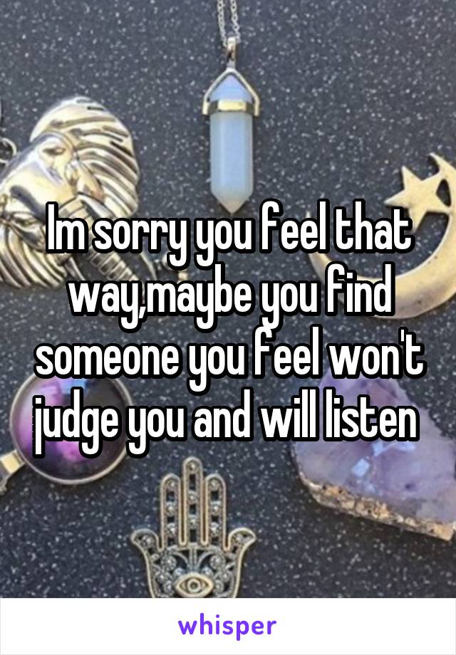 Im sorry you feel that way,maybe you find someone you feel won't judge you and will listen 