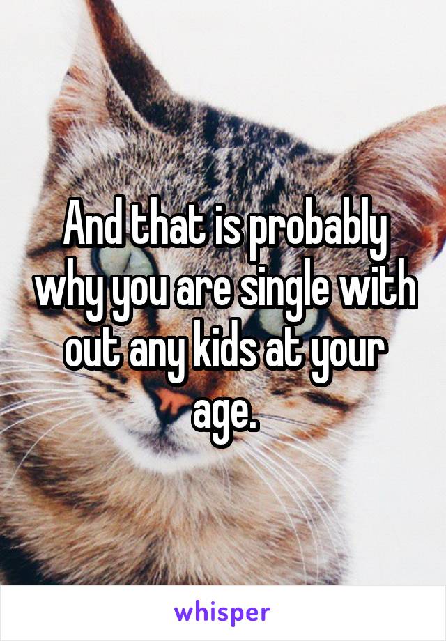 And that is probably why you are single with out any kids at your age.