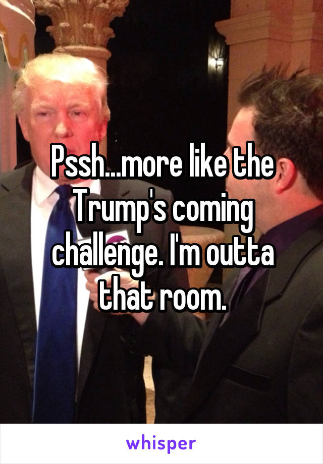 Pssh...more like the Trump's coming challenge. I'm outta that room.