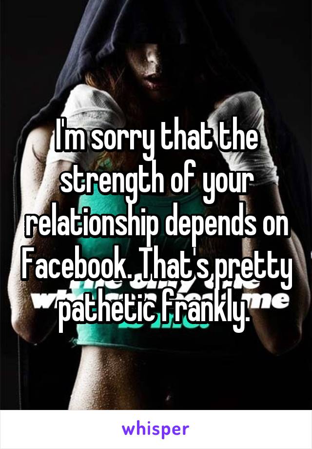 I'm sorry that the strength of your relationship depends on Facebook. That's pretty pathetic frankly. 