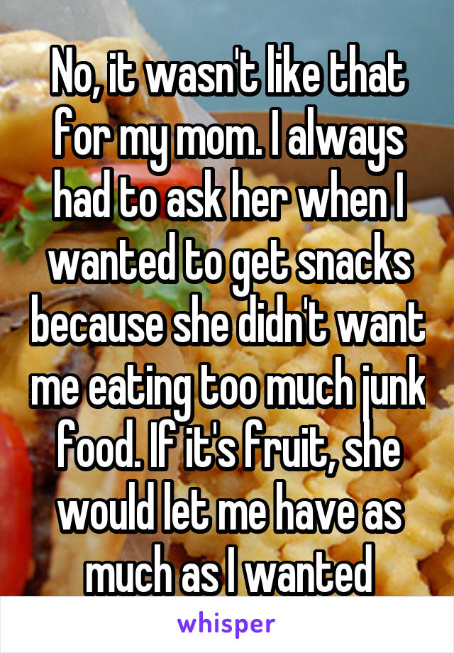 No, it wasn't like that for my mom. I always had to ask her when I wanted to get snacks because she didn't want me eating too much junk food. If it's fruit, she would let me have as much as I wanted