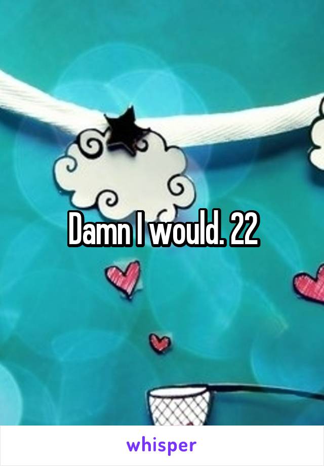 Damn I would. 22
