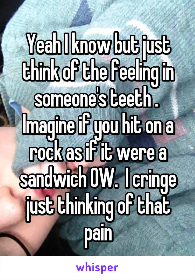 Yeah I know but just think of the feeling in someone's teeth .  Imagine if you hit on a rock as if it were a sandwich OW.  I cringe just thinking of that pain