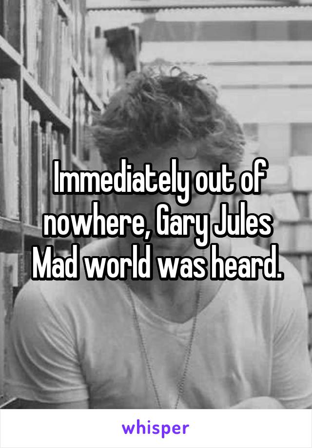  Immediately out of nowhere, Gary Jules Mad world was heard.
