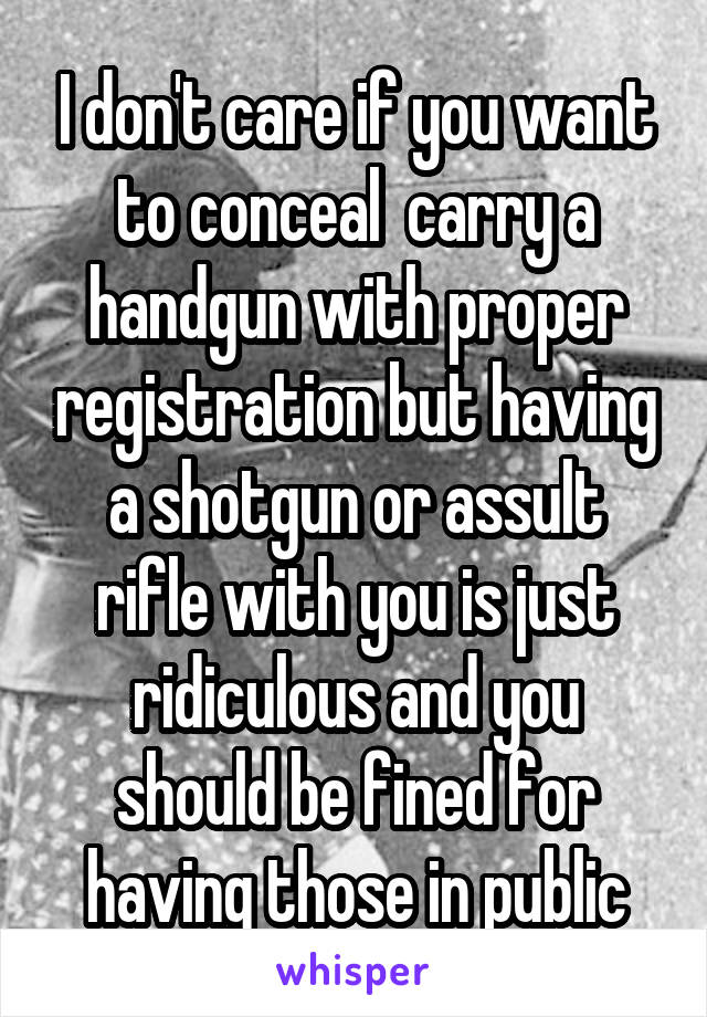 I don't care if you want to conceal  carry a handgun with proper registration but having a shotgun or assult rifle with you is just ridiculous and you should be fined for having those in public