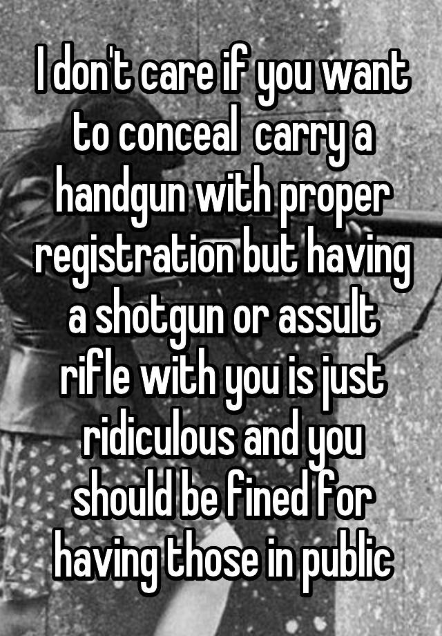 I don't care if you want to conceal  carry a handgun with proper registration but having a shotgun or assult rifle with you is just ridiculous and you should be fined for having those in public