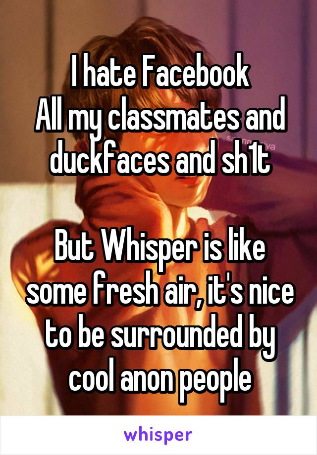 I hate Facebook
All my classmates and duckfaces and sh1t

But Whisper is like some fresh air, it's nice to be surrounded by cool anon people