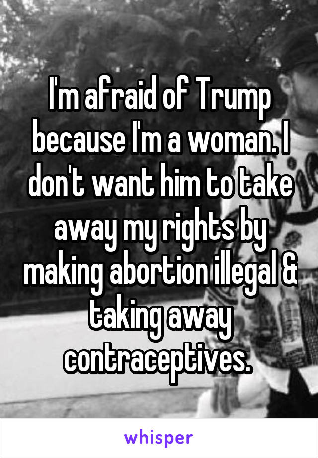 I'm afraid of Trump because I'm a woman. I don't want him to take away my rights by making abortion illegal & taking away contraceptives. 