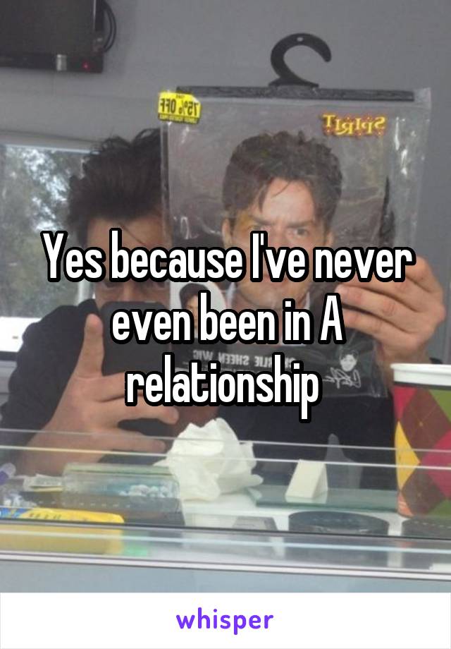 Yes because I've never even been in A relationship 