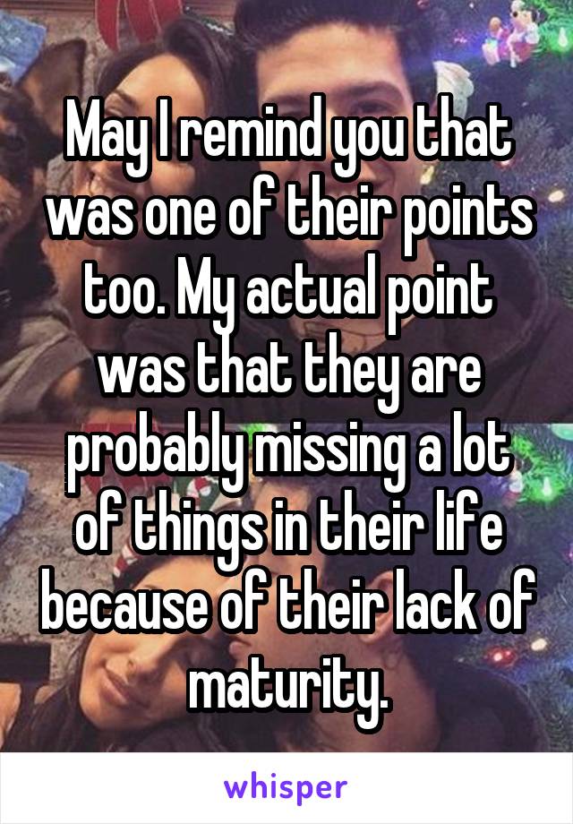 May I remind you that was one of their points too. My actual point was that they are probably missing a lot of things in their life because of their lack of maturity.