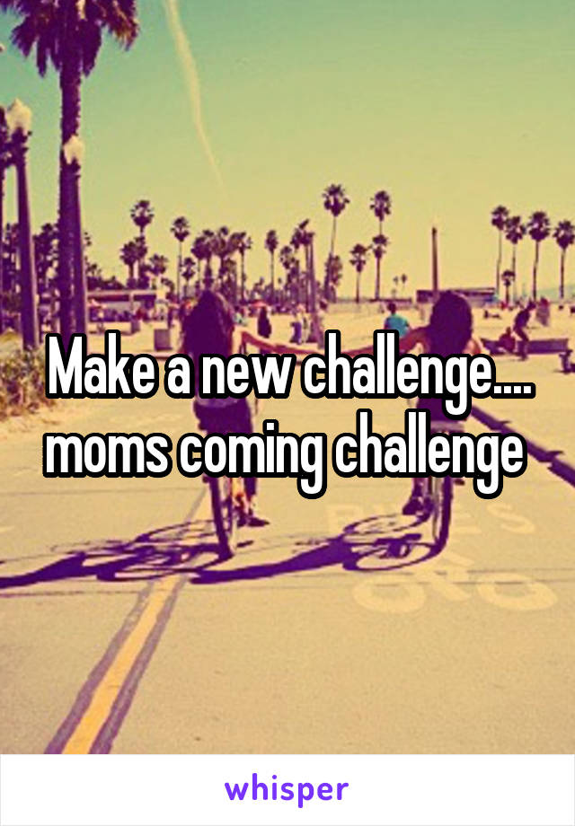 Make a new challenge.... moms coming challenge 