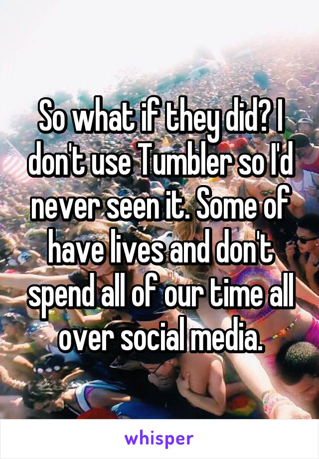 So what if they did? I don't use Tumbler so I'd never seen it. Some of have lives and don't spend all of our time all over social media.