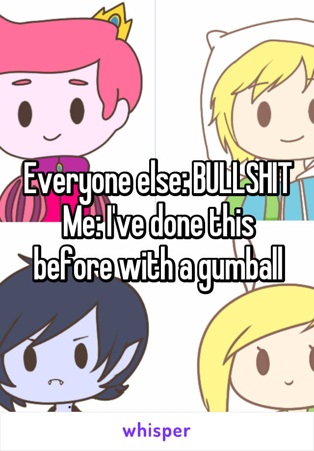 Everyone else: BULLSHIT
Me: I've done this before with a gumball
