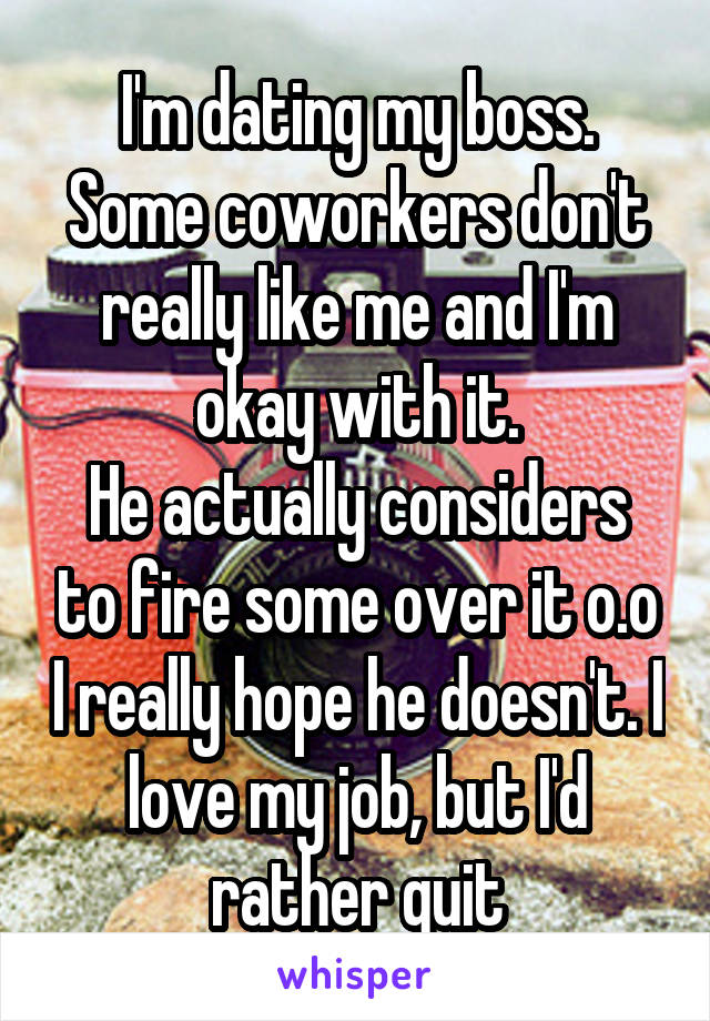 I'm dating my boss. Some coworkers don't really like me and I'm okay with it.
He actually considers to fire some over it o.o I really hope he doesn't. I love my job, but I'd rather quit
