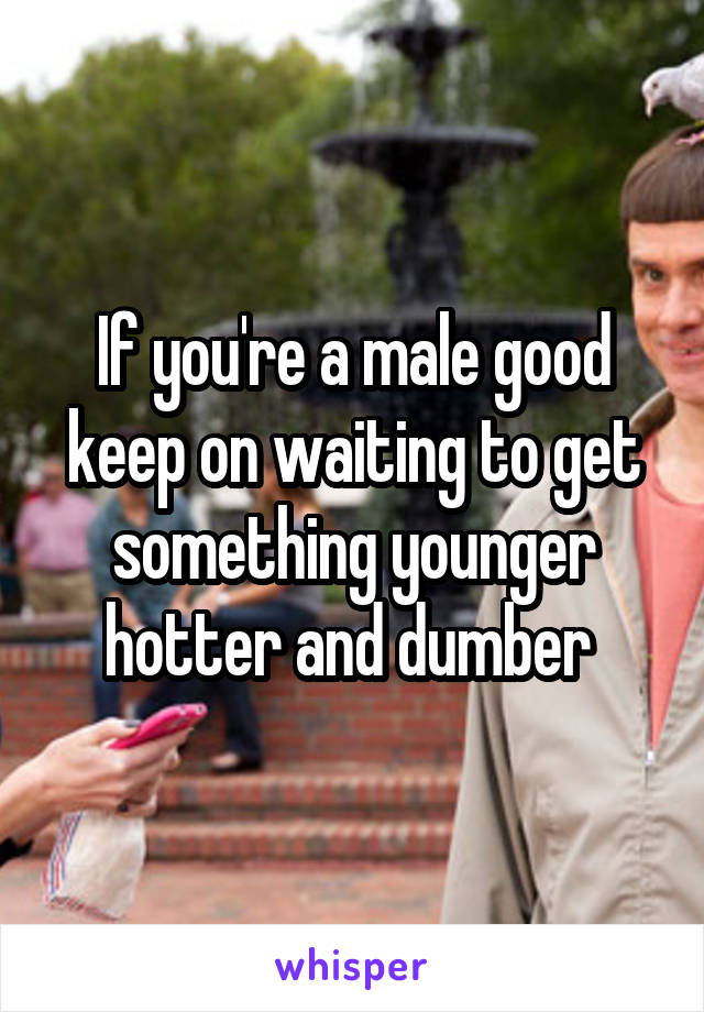 If you're a male good keep on waiting to get something younger hotter and dumber 