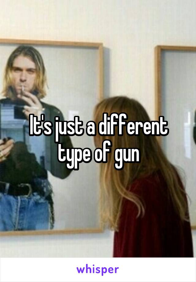 It's just a different type of gun