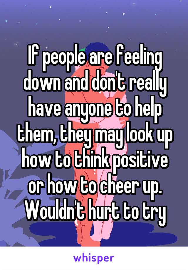 If people are feeling down and don't really have anyone to help them, they may look up how to think positive or how to cheer up. Wouldn't hurt to try