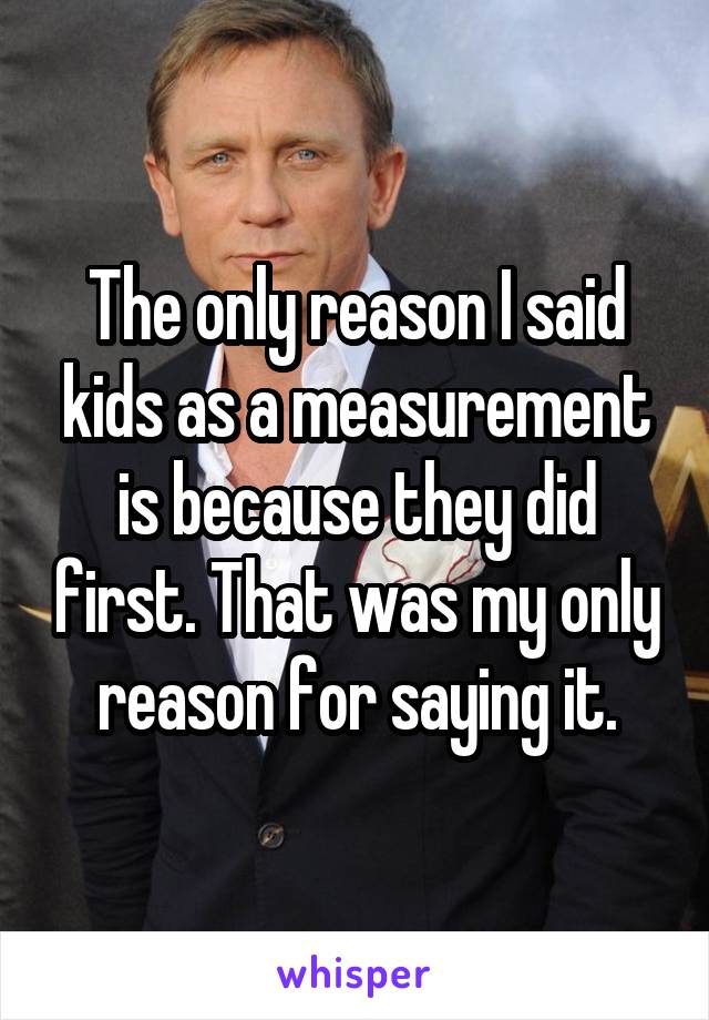 The only reason I said kids as a measurement is because they did first. That was my only reason for saying it.