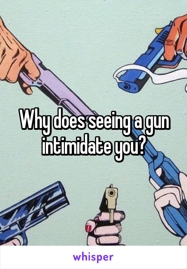 Why does seeing a gun intimidate you?