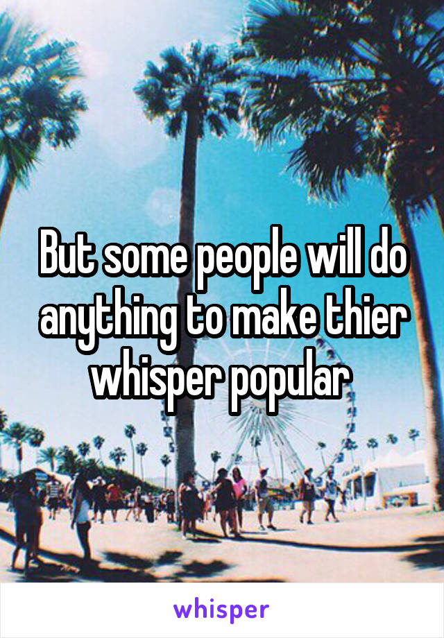 But some people will do anything to make thier whisper popular 