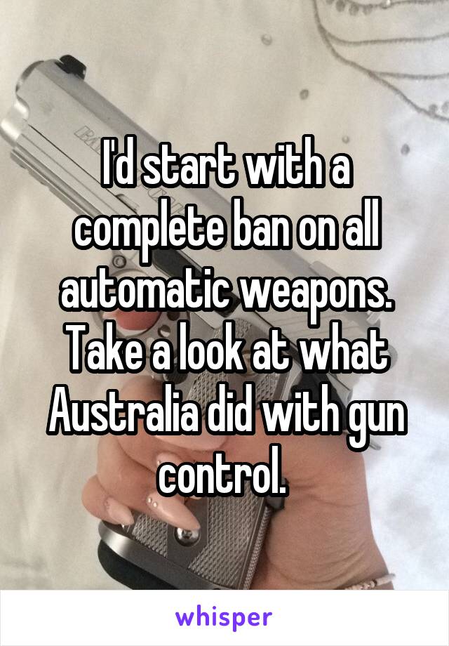 I'd start with a complete ban on all automatic weapons. Take a look at what Australia did with gun control. 