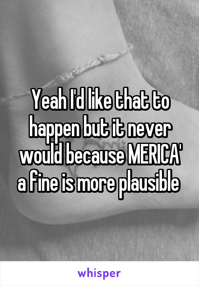 Yeah I'd like that to happen but it never would because MERICA' a fine is more plausible 