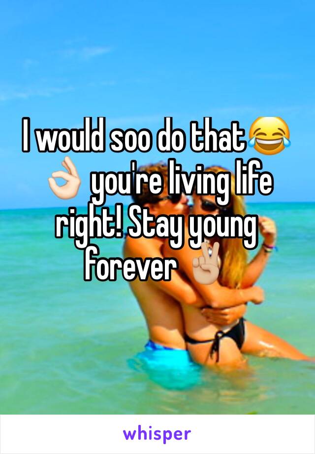 I would soo do that😂👌🏻 you're living life right! Stay young forever ✌🏼️