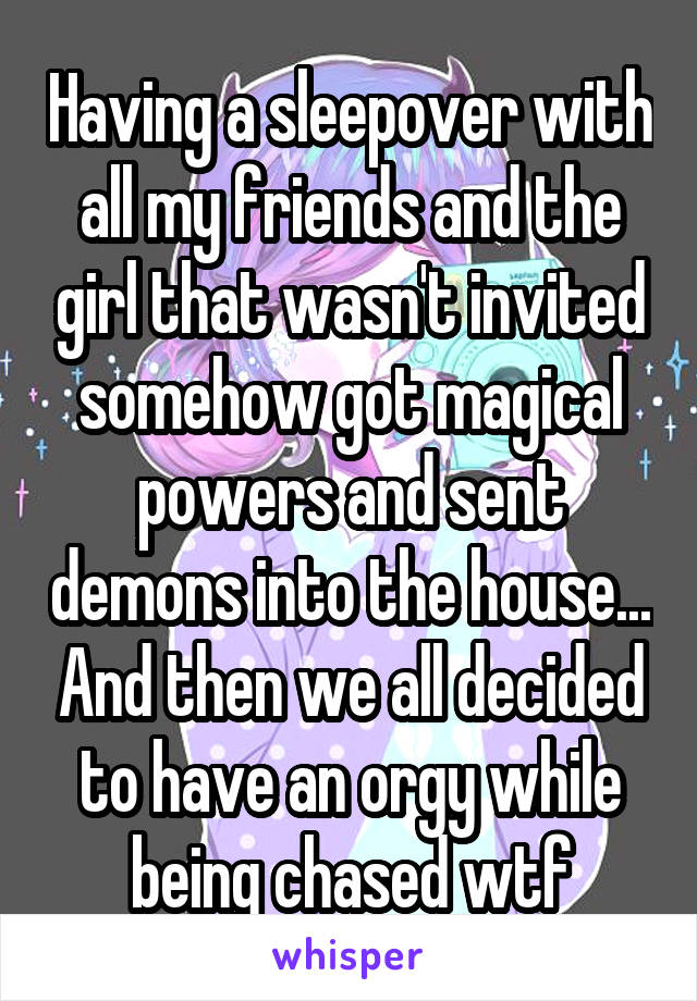 Having a sleepover with all my friends and the girl that wasn't invited somehow got magical powers and sent demons into the house... And then we all decided to have an orgy while being chased wtf