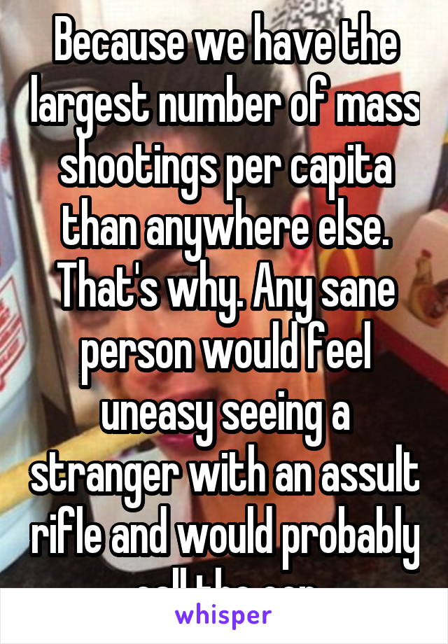 Because we have the largest number of mass shootings per capita than anywhere else. That's why. Any sane person would feel uneasy seeing a stranger with an assult rifle and would probably call the cop