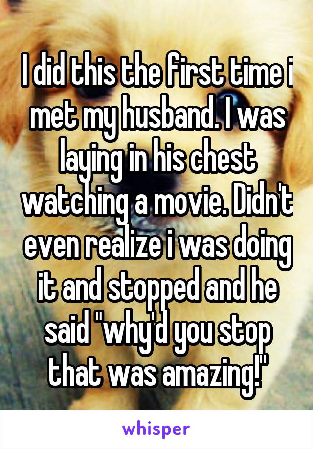 I did this the first time i met my husband. I was laying in his chest watching a movie. Didn't even realize i was doing it and stopped and he said "why'd you stop that was amazing!"