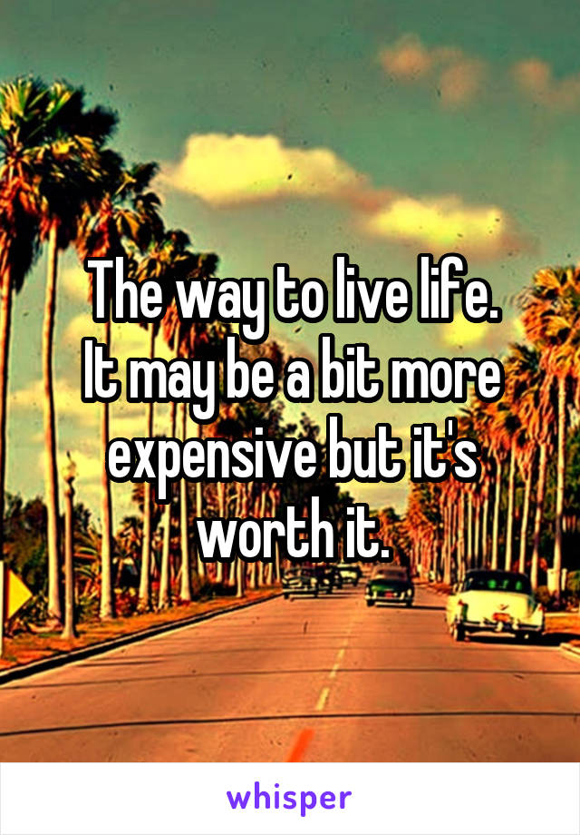 The way to live life.
It may be a bit more expensive but it's worth it.